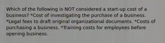 Which of the following is NOT considered a start-up cost of a business? *Cost of investigating the purchase of a business. *Legal fees to draft original organizational documents. *Costs of purchasing a business. *Training costs for employees before opening business.