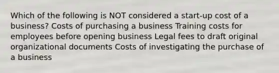 Which of the following is NOT considered a start-up cost of a business? Costs of purchasing a business Training costs for employees before opening business Legal fees to draft original organizational documents Costs of investigating the purchase of a business