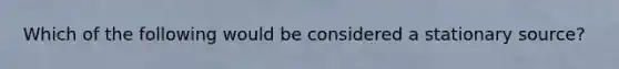 Which of the following would be considered a stationary source?