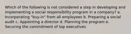 Which of the following is not considered a step in developing and implementing a social responsibility program in a company? a. Incorporating "buy-in" from all employees b. Preparing a social audit c. Appointing a director d. Planning the program e. Securing the commitment of top executives