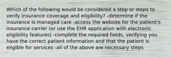 Which of the following would be considered a step or steps to verify insurance coverage and eligibility? -determine if the insurance is managed care -access the website for the patient's insurance carrier (or use the EHR application with electronic eligibility features) -complete the required fields, verifying you have the correct patient information and that the patient is eligible for services -all of the above are necessary steps