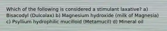 Which of the following is considered a stimulant laxative? a) Bisacodyl (Dulcolax) b) Magnesium hydroxide (milk of Magnesia) c) Psyllium hydrophilic mucilloid (Metamucil) d) Mineral oil