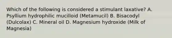 Which of the following is considered a stimulant laxative? A. Psyllium hydrophilic mucilloid (Metamucil) B. Bisacodyl (Dulcolax) C. Mineral oil D. Magnesium hydroxide (Milk of Magnesia)