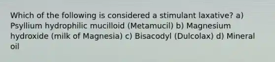 Which of the following is considered a stimulant laxative? a) Psyllium hydrophilic mucilloid (Metamucil) b) Magnesium hydroxide (milk of Magnesia) c) Bisacodyl (Dulcolax) d) Mineral oil