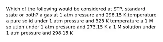 Which of the following would be considered at STP, standard state or both? a gas at 1 atm pressure and 298.15 K temperature a pure solid under 1 atm pressure and 323 K temperature a 1 M solution under 1 atm pressure and 273.15 K a 1 M solution under 1 atm pressure and 298.15 K