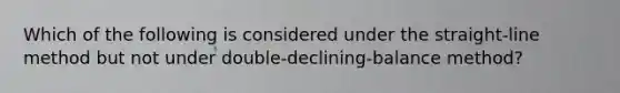 Which of the following is considered under the straight-line method but not under double-declining-balance method?