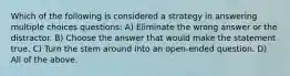 Which of the following is considered a strategy in answering multiple choices questions: A) Eliminate the wrong answer or the distractor. B) Choose the answer that would make the statement true. C) Turn the stem around into an open-ended question. D) All of the above.