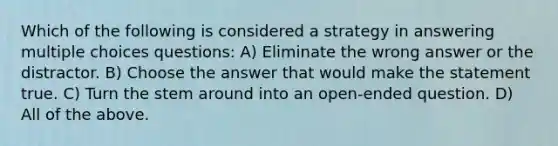 Which of the following is considered a strategy in answering multiple choices questions: A) Eliminate the wrong answer or the distractor. B) Choose the answer that would make the statement true. C) Turn the stem around into an open-ended question. D) All of the above.