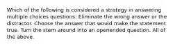 Which of the following is considered a strategy in answering multiple choices questions: Eliminate the wrong answer or the distractor. Choose the answer that would make the statement true. Turn the stem around into an openended question. All of the above.