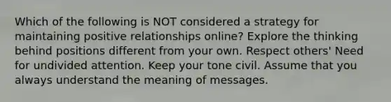 Which of the following is NOT considered a strategy for maintaining positive relationships online? Explore the thinking behind positions different from your own. Respect others' Need for undivided attention. Keep your tone civil. Assume that you always understand the meaning of messages.