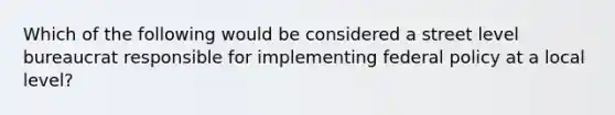 Which of the following would be considered a street level bureaucrat responsible for implementing federal policy at a local level?