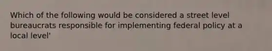 Which of the following would be considered a street level bureaucrats responsible for implementing federal policy at a local level'