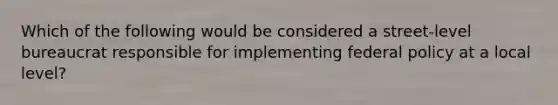 Which of the following would be considered a street-level bureaucrat responsible for implementing federal policy at a local level?