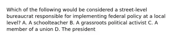 Which of the following would be considered a street-level bureaucrat responsible for implementing federal policy at a local level? A. A schoolteacher B. A grassroots political activist C. A member of a union D. The president