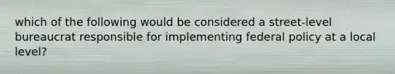 which of the following would be considered a street-level bureaucrat responsible for implementing federal policy at a local level?