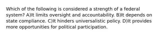 Which of the following is considered a strength of a federal system? A)It limits oversight and accountability. B)It depends on state compliance. C)It hinders universalistic policy. D)It provides more opportunities for political participation.