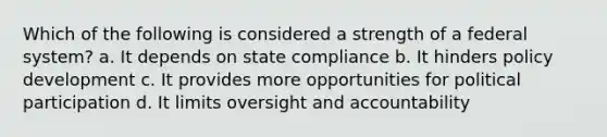 Which of the following is considered a strength of a federal system? a. It depends on state compliance b. It hinders policy development c. It provides more opportunities for political participation d. It limits oversight and accountability