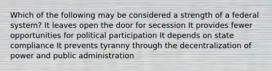 Which of the following may be considered a strength of a federal system? It leaves open the door for secession It provides fewer opportunities for political participation It depends on state compliance It prevents tyranny through the decentralization of power and public administration