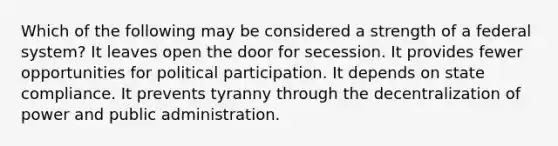 Which of the following may be considered a strength of a federal system? It leaves open the door for secession. It provides fewer opportunities for political participation. It depends on state compliance. It prevents tyranny through the decentralization of power and public administration.