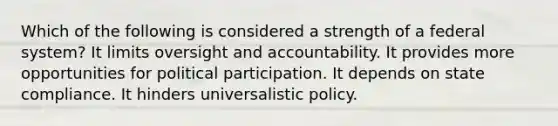 Which of the following is considered a strength of a federal system? It limits oversight and accountability. It provides more opportunities for political participation. It depends on state compliance. It hinders universalistic policy.