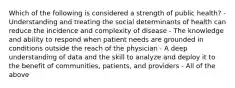 Which of the following is considered a strength of public health? - Understanding and treating the social determinants of health can reduce the incidence and complexity of disease - The knowledge and ability to respond when patient needs are grounded in conditions outside the reach of the physician - A deep understanding of data and the skill to analyze and deploy it to the benefit of communities, patients, and providers - All of the above