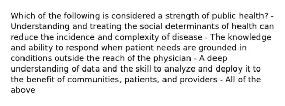 Which of the following is considered a strength of public health? - Understanding and treating the social determinants of health can reduce the incidence and complexity of disease - The knowledge and ability to respond when patient needs are grounded in conditions outside the reach of the physician - A deep understanding of data and the skill to analyze and deploy it to the benefit of communities, patients, and providers - All of the above