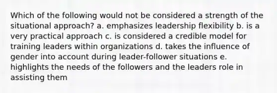 Which of the following would not be considered a strength of the situational approach? a. emphasizes leadership flexibility b. is a very practical approach c. is considered a credible model for training leaders within organizations d. takes the influence of gender into account during leader-follower situations e. highlights the needs of the followers and the leaders role in assisting them