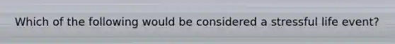Which of the following would be considered a stressful life event?