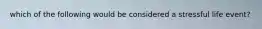 which of the following would be considered a stressful life event?