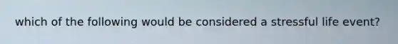 which of the following would be considered a stressful life event?