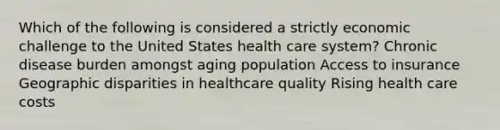 Which of the following is considered a strictly economic challenge to the United States health care system? Chronic disease burden amongst aging population Access to insurance Geographic disparities in healthcare quality Rising health care costs