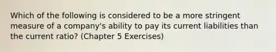 Which of the following is considered to be a more stringent measure of a company's ability to pay its current liabilities than the current ratio? (Chapter 5 Exercises)