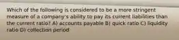 Which of the following is considered to be a more stringent measure of a company's ability to pay its current liabilities than the current ratio? A) accounts payable B) quick ratio C) liquidity ratio D) collection period