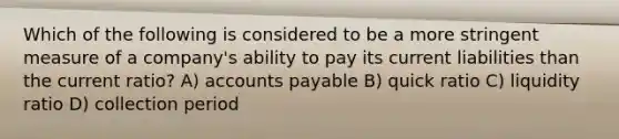 Which of the following is considered to be a more stringent measure of a company's ability to pay its current liabilities than the current ratio? A) accounts payable B) quick ratio C) liquidity ratio D) collection period