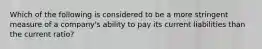 Which of the following is considered to be a more stringent measure of a company's ability to pay its current liabilities than the current ratio?