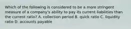 Which of the following is considered to be a more stringent measure of a​ company's ability to pay its current liabilities than the current​ ratio? A. collection period B. quick ratio C. liquidity ratio D. accounts payable