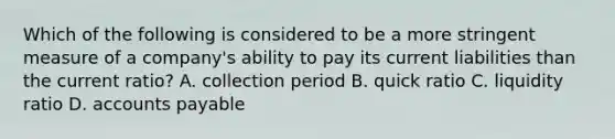 Which of the following is considered to be a more stringent measure of a​ company's ability to pay its current liabilities than the current​ ratio? A. collection period B. quick ratio C. liquidity ratio D. accounts payable