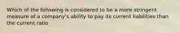 Which of the following is considered to be a more stringent measure of a company's ability to pay its current liabilities than the current ratio