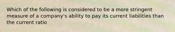 Which of the following is considered to be a more stringent measure of a company's ability to pay its current liabilities than the current ratio