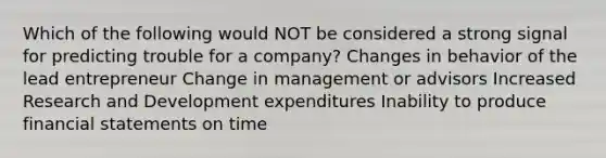 Which of the following would NOT be considered a strong signal for predicting trouble for a company? Changes in behavior of the lead entrepreneur Change in management or advisors Increased Research and Development expenditures Inability to produce financial statements on time