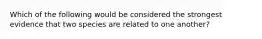 Which of the following would be considered the strongest evidence that two species are related to one another?