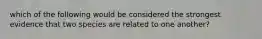 which of the following would be considered the strongest evidence that two species are related to one another?