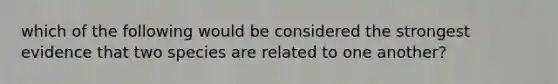 which of the following would be considered the strongest evidence that two species are related to one another?