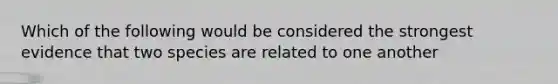 Which of the following would be considered the strongest evidence that two species are related to one another