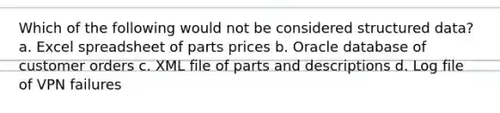 Which of the following would not be considered structured data? a. Excel spreadsheet of parts prices b. Oracle database of customer orders c. XML file of parts and descriptions d. Log file of VPN failures