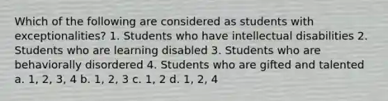 Which of the following are considered as students with exceptionalities? 1. Students who have intellectual disabilities 2. Students who are learning disabled 3. Students who are behaviorally disordered 4. Students who are gifted and talented a. 1, 2, 3, 4 b. 1, 2, 3 c. 1, 2 d. 1, 2, 4