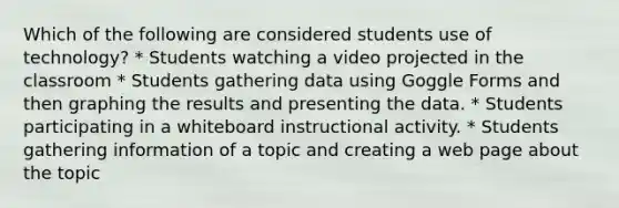 Which of the following are considered students use of technology? * Students watching a video projected in the classroom * Students gathering data using Goggle Forms and then graphing the results and presenting the data. * Students participating in a whiteboard instructional activity. * Students gathering information of a topic and creating a web page about the topic