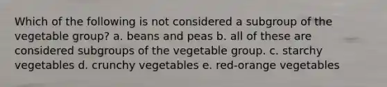 Which of the following is not considered a subgroup of the vegetable group? a. beans and peas b. all of these are considered subgroups of the vegetable group. c. starchy vegetables d. crunchy vegetables e. red-orange vegetables