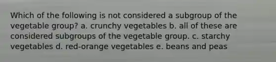 Which of the following is not considered a subgroup of the vegetable group? a. crunchy vegetables b. all of these are considered subgroups of the vegetable group. c. starchy vegetables d. red-orange vegetables e. beans and peas