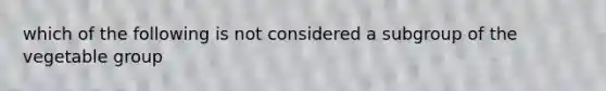 which of the following is not considered a subgroup of the vegetable group